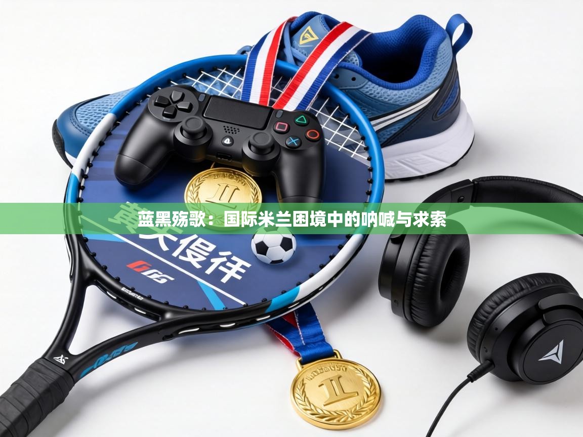 蓝黑殇歌:国际米兰困境中的呐喊与求索 第2张